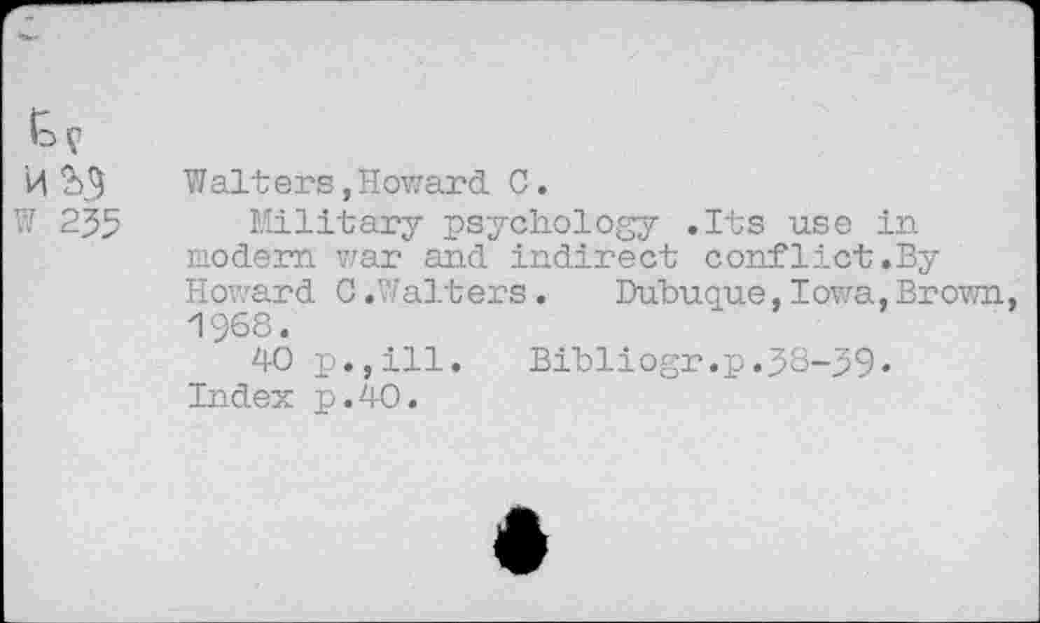 ﻿Io V
Walters, Howard C,
W 255 Military psychology .Its use in modern war and indirect conflict.By Howard 0.Walters.	Dubuque,Iowa,Brown,
1968.
40 p.,ill.	Bibliogr.p.38-99«
Index p.40.